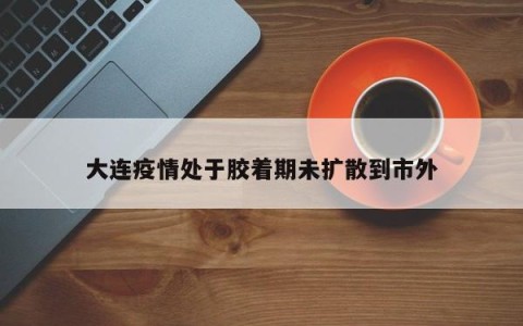 大连疫情处于胶着期未扩散到市外