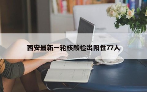 西安最新一轮核酸检出阳性77人